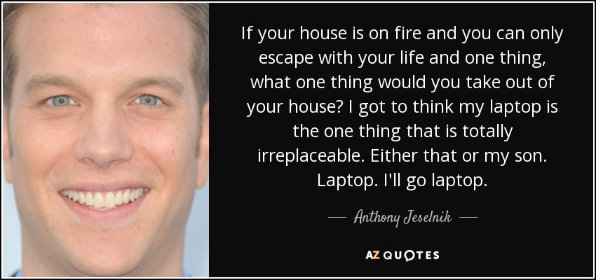 If your house is on fire and you can only escape with your life and one thing, what one thing would you take out of your house? I got to think my laptop is the one thing that is totally irreplaceable. Either that or my son. Laptop. I'll go laptop. - Anthony Jeselnik