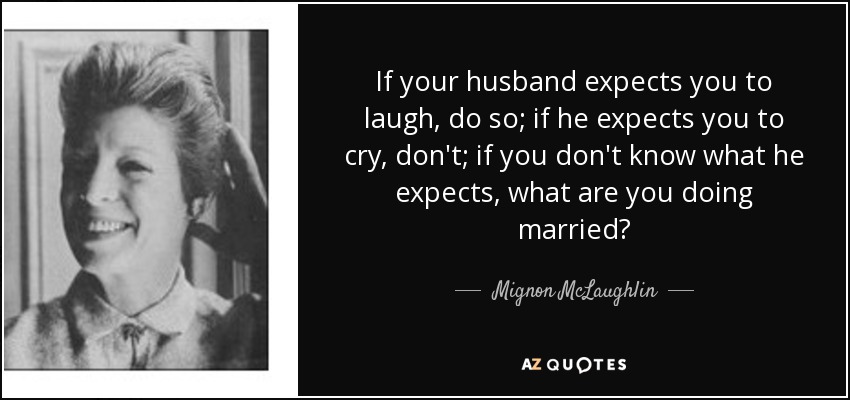 If your husband expects you to laugh, do so; if he expects you to cry, don't; if you don't know what he expects, what are you doing married? - Mignon McLaughlin
