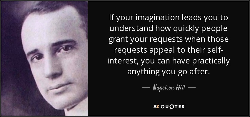 If your imagination leads you to understand how quickly people grant your requests when those requests appeal to their self- interest, you can have practically anything you go after. - Napoleon Hill