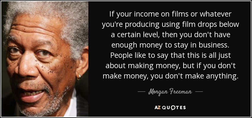 If your income on films or whatever you're producing using film drops below a certain level, then you don't have enough money to stay in business. People like to say that this is all just about making money, but if you don't make money, you don't make anything. - Morgan Freeman