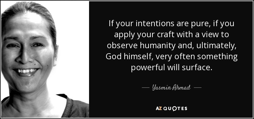 If your intentions are pure, if you apply your craft with a view to observe humanity and, ultimately, God himself, very often something powerful will surface. - Yasmin Ahmad