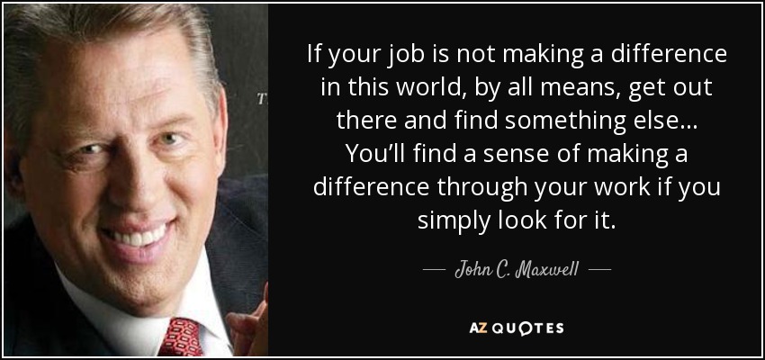 If your job is not making a difference in this world, by all means, get out there and find something else ... You’ll find a sense of making a difference through your work if you simply look for it. - John C. Maxwell