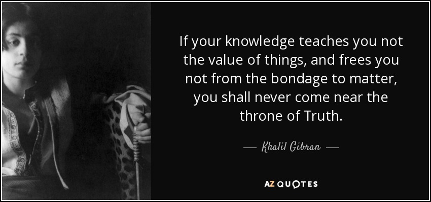If your knowledge teaches you not the value of things, and frees you not from the bondage to matter, you shall never come near the throne of Truth. - Khalil Gibran