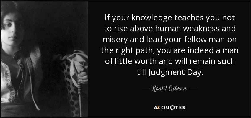 If your knowledge teaches you not to rise above human weakness and misery and lead your fellow man on the right path, you are indeed a man of little worth and will remain such till Judgment Day. - Khalil Gibran