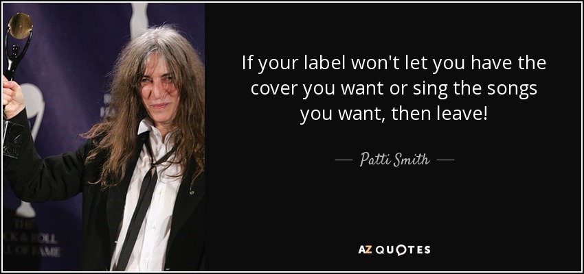 If your label won't let you have the cover you want or sing the songs you want, then leave! - Patti Smith