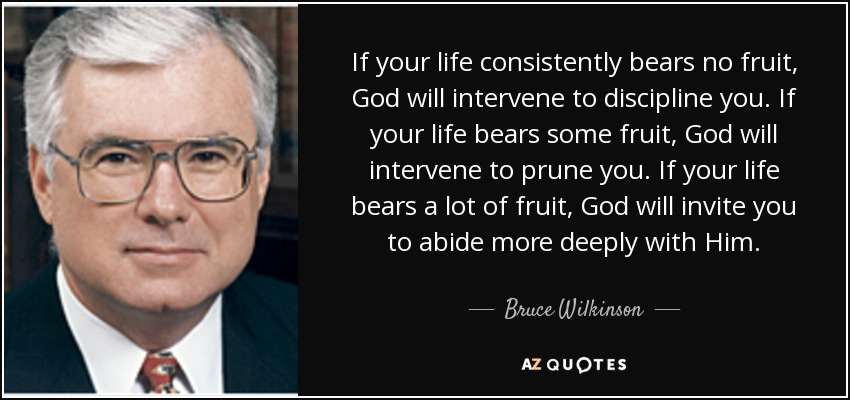 If your life consistently bears no fruit, God will intervene to discipline you. If your life bears some fruit, God will intervene to prune you. If your life bears a lot of fruit, God will invite you to abide more deeply with Him. - Bruce Wilkinson