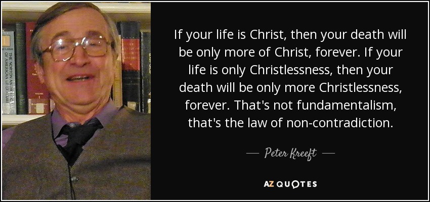 If your life is Christ, then your death will be only more of Christ, forever. If your life is only Christlessness, then your death will be only more Christlessness, forever. That's not fundamentalism, that's the law of non-contradiction. - Peter Kreeft