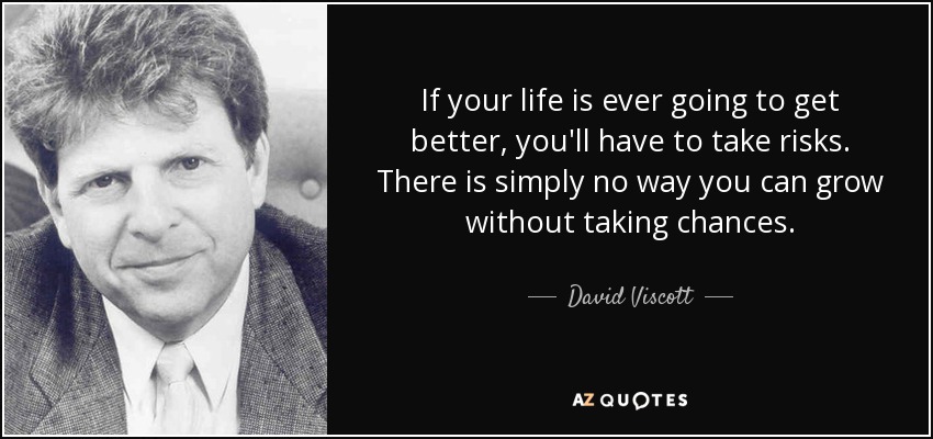 If your life is ever going to get better, you'll have to take risks. There is simply no way you can grow without taking chances. - David Viscott