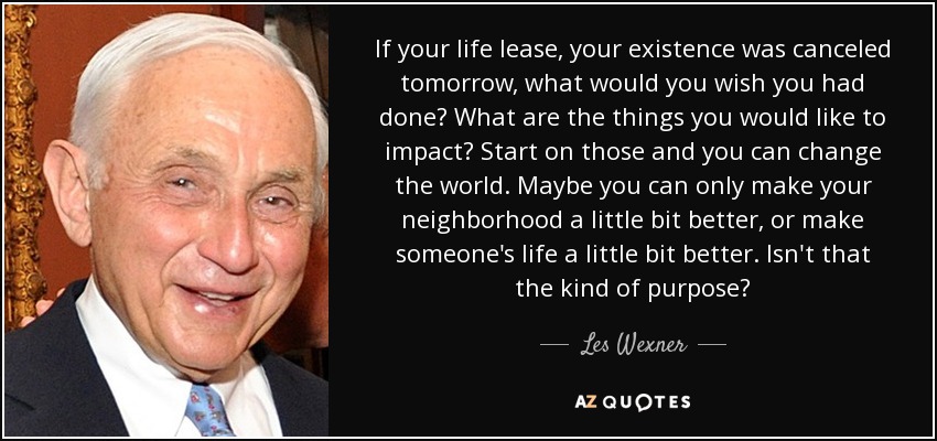 If your life lease, your existence was canceled tomorrow, what would you wish you had done? What are the things you would like to impact? Start on those and you can change the world. Maybe you can only make your neighborhood a little bit better, or make someone's life a little bit better. Isn't that the kind of purpose? - Les Wexner