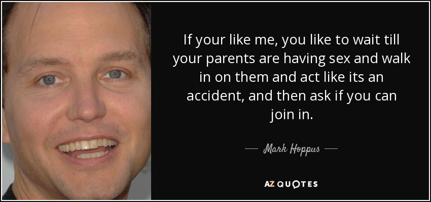 If your like me, you like to wait till your parents are having sex and walk in on them and act like its an accident, and then ask if you can join in. - Mark Hoppus