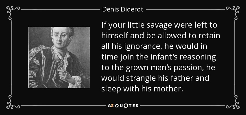 If your little savage were left to himself and be allowed to retain all his ignorance, he would in time join the infant's reasoning to the grown man's passion, he would strangle his father and sleep with his mother. - Denis Diderot
