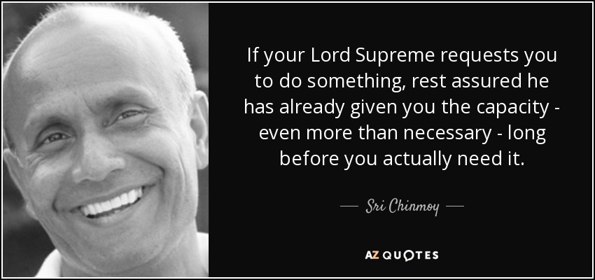 If your Lord Supreme requests you to do something, rest assured he has already given you the capacity - even more than necessary - long before you actually need it. - Sri Chinmoy