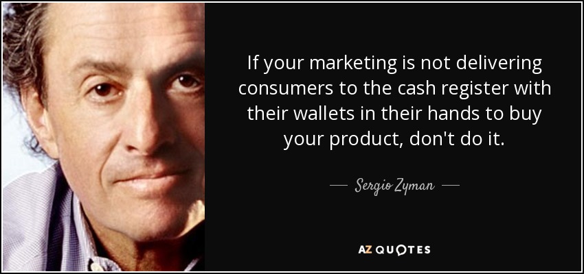 If your marketing is not delivering consumers to the cash register with their wallets in their hands to buy your product, don't do it. - Sergio Zyman