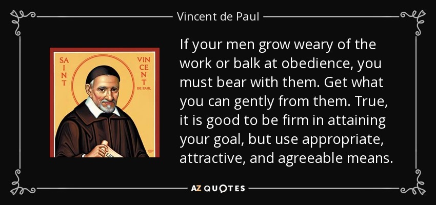 If your men grow weary of the work or balk at obedience, you must bear with them. Get what you can gently from them. True, it is good to be firm in attaining your goal, but use appropriate, attractive, and agreeable means. - Vincent de Paul