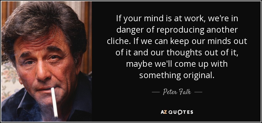 If your mind is at work, we're in danger of reproducing another cliche. If we can keep our minds out of it and our thoughts out of it, maybe we'll come up with something original. - Peter Falk