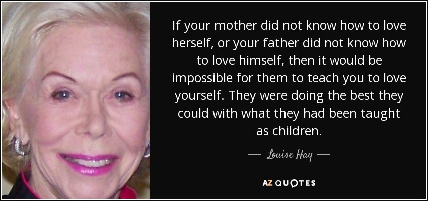 If your mother did not know how to love herself, or your father did not know how to love himself, then it would be impossible for them to teach you to love yourself. They were doing the best they could with what they had been taught as children. - Louise Hay