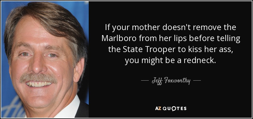 If your mother doesn't remove the Marlboro from her lips before telling the State Trooper to kiss her ass, you might be a redneck. - Jeff Foxworthy