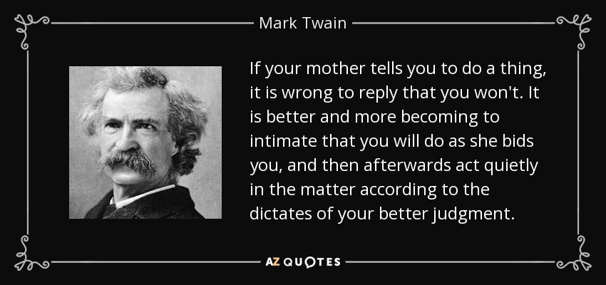 If your mother tells you to do a thing, it is wrong to reply that you won't. It is better and more becoming to intimate that you will do as she bids you, and then afterwards act quietly in the matter according to the dictates of your better judgment. - Mark Twain