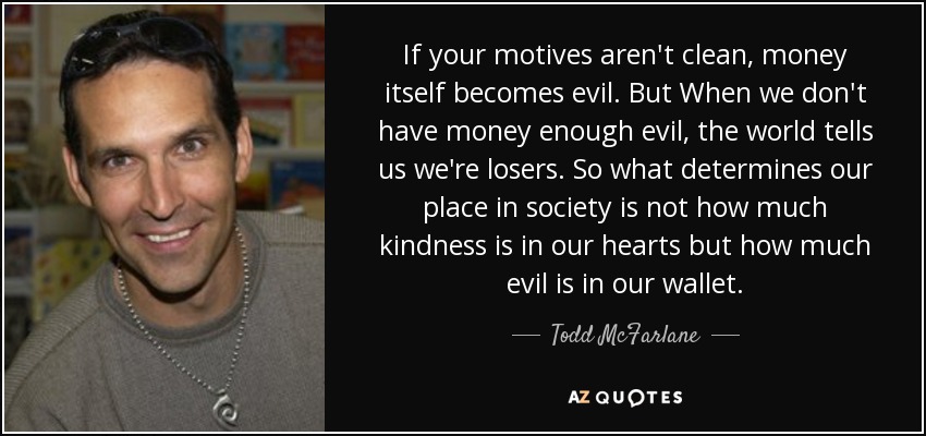 If your motives aren't clean, money itself becomes evil. But When we don't have money enough evil, the world tells us we're losers. So what determines our place in society is not how much kindness is in our hearts but how much evil is in our wallet. - Todd McFarlane