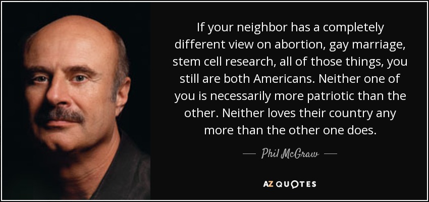 If your neighbor has a completely different view on abortion, gay marriage, stem cell research, all of those things, you still are both Americans. Neither one of you is necessarily more patriotic than the other. Neither loves their country any more than the other one does. - Phil McGraw