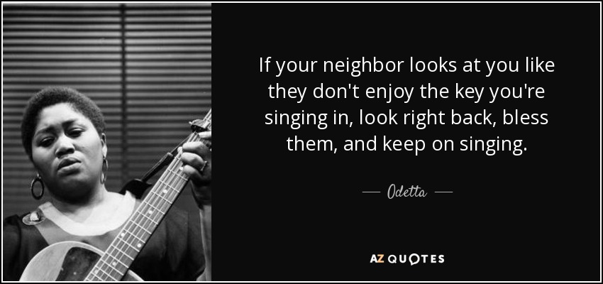 If your neighbor looks at you like they don't enjoy the key you're singing in, look right back, bless them, and keep on singing. - Odetta