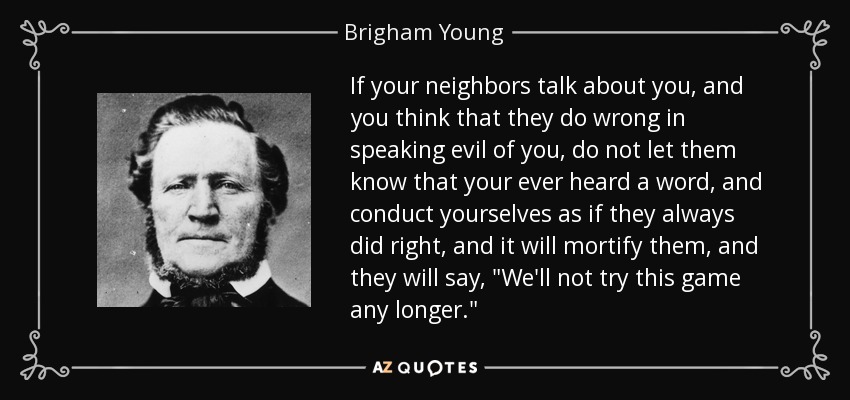 If your neighbors talk about you, and you think that they do wrong in speaking evil of you, do not let them know that your ever heard a word, and conduct yourselves as if they always did right, and it will mortify them, and they will say, 
