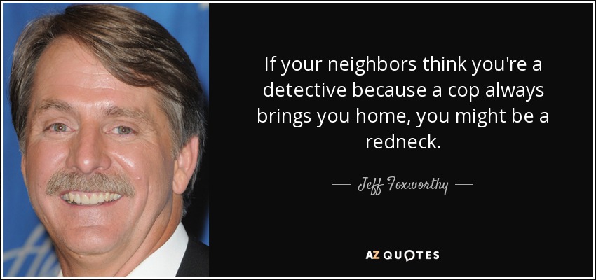 If your neighbors think you're a detective because a cop always brings you home, you might be a redneck. - Jeff Foxworthy