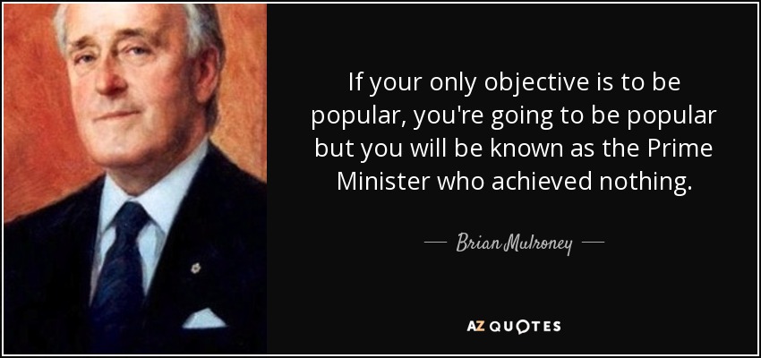 If your only objective is to be popular, you're going to be popular but you will be known as the Prime Minister who achieved nothing. - Brian Mulroney