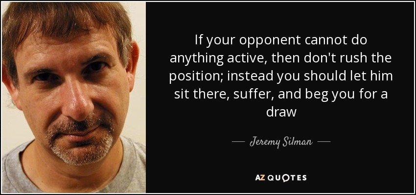 If your opponent cannot do anything active, then don't rush the position; instead you should let him sit there, suffer, and beg you for a draw - Jeremy Silman