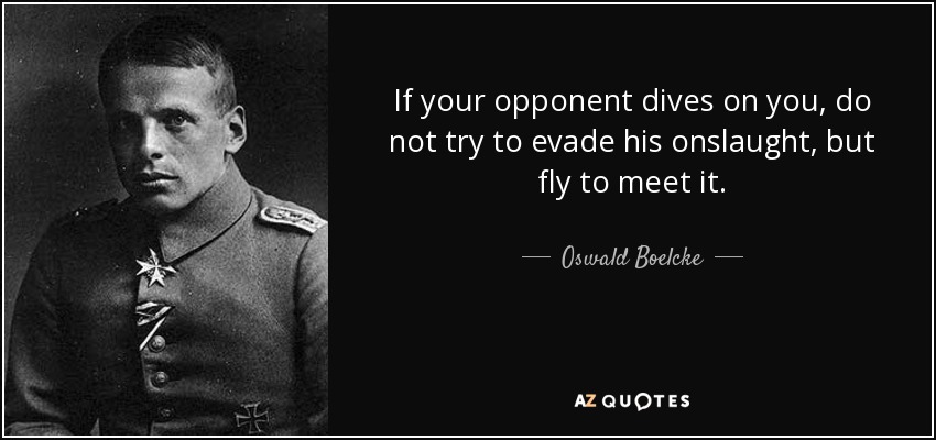 If your opponent dives on you, do not try to evade his onslaught, but fly to meet it. - Oswald Boelcke