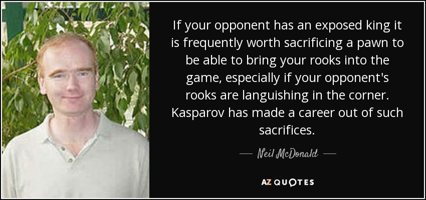 If your opponent has an exposed king it is frequently worth sacrificing a pawn to be able to bring your rooks into the game, especially if your opponent's rooks are languishing in the corner. Kasparov has made a career out of such sacrifices. - Neil McDonald