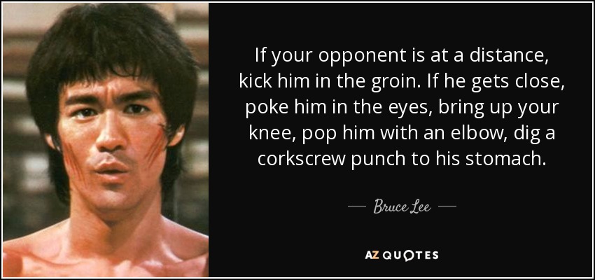 If your opponent is at a distance, kick him in the groin. If he gets close, poke him in the eyes, bring up your knee, pop him with an elbow, dig a corkscrew punch to his stomach. - Bruce Lee