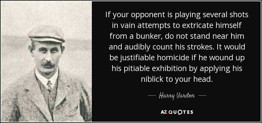 If your opponent is playing several shots in vain attempts to extricate himself from a bunker, do not stand near him and audibly count his strokes. It would be justifiable homicide if he wound up his pitiable exhibition by applying his niblick to your head. - Harry Vardon