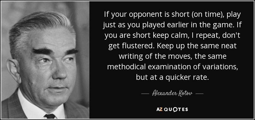 If your opponent is short (on time), play just as you played earlier in the game. If you are short keep calm, I repeat, don't get flustered. Keep up the same neat writing of the moves, the same methodical examination of variations, but at a quicker rate. - Alexander Kotov