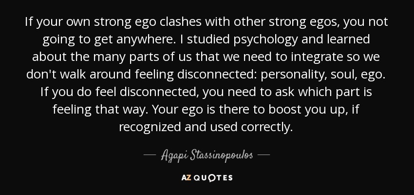 If your own strong ego clashes with other strong egos, you not going to get anywhere. I studied psychology and learned about the many parts of us that we need to integrate so we don't walk around feeling disconnected: personality, soul, ego. If you do feel disconnected, you need to ask which part is feeling that way. Your ego is there to boost you up, if recognized and used correctly. - Agapi Stassinopoulos