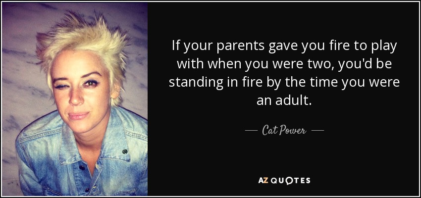 If your parents gave you fire to play with when you were two, you'd be standing in fire by the time you were an adult. - Cat Power