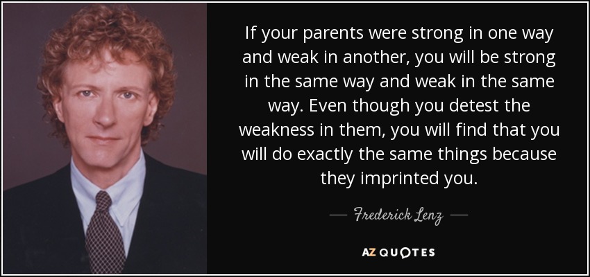 If your parents were strong in one way and weak in another, you will be strong in the same way and weak in the same way. Even though you detest the weakness in them, you will find that you will do exactly the same things because they imprinted you. - Frederick Lenz