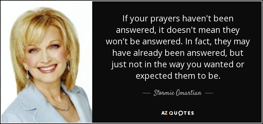 If your prayers haven't been answered, it doesn't mean they won't be answered. In fact, they may have already been answered, but just not in the way you wanted or expected them to be. - Stormie Omartian