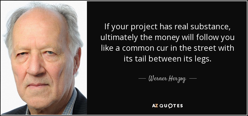 If your project has real substance, ultimately the money will follow you like a common cur in the street with its tail between its legs. - Werner Herzog