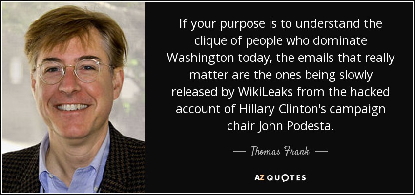 If your purpose is to understand the clique of people who dominate Washington today, the emails that really matter are the ones being slowly released by WikiLeaks from the hacked account of Hillary Clinton's campaign chair John Podesta. - Thomas Frank