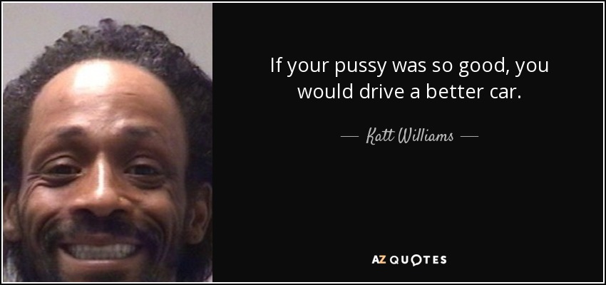 If your pussy was so good, you would drive a better car. - Katt Williams