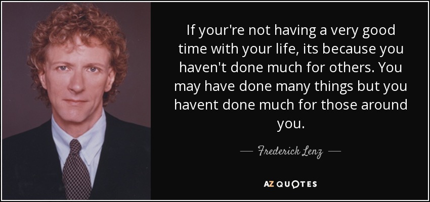 If your're not having a very good time with your life, its because you haven't done much for others. You may have done many things but you havent done much for those around you. - Frederick Lenz