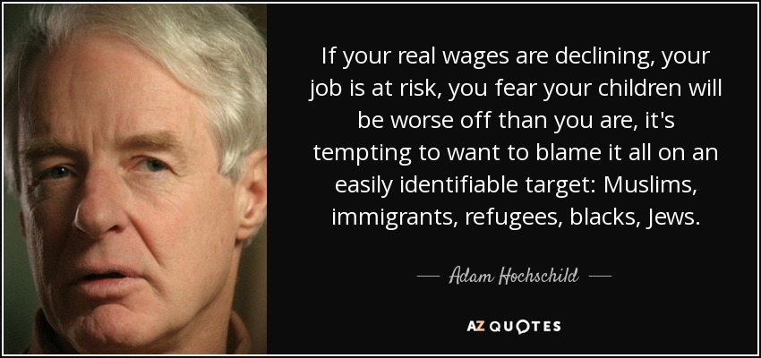 If your real wages are declining, your job is at risk, you fear your children will be worse off than you are, it's tempting to want to blame it all on an easily identifiable target: Muslims, immigrants, refugees, blacks, Jews. - Adam Hochschild