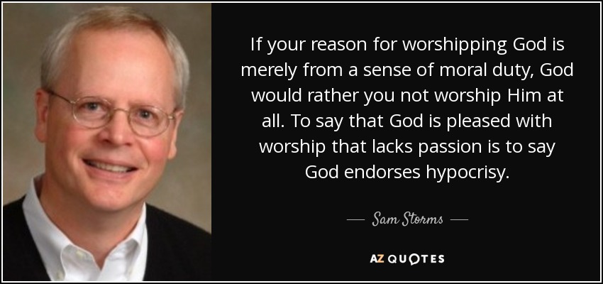 If your reason for worshipping God is merely from a sense of moral duty, God would rather you not worship Him at all. To say that God is pleased with worship that lacks passion is to say God endorses hypocrisy. - Sam Storms