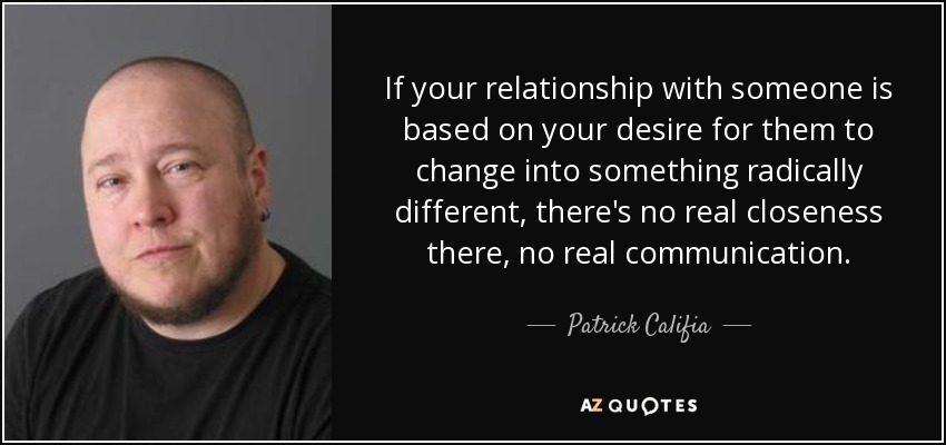If your relationship with someone is based on your desire for them to change into something radically different, there's no real closeness there, no real communication. - Patrick Califia