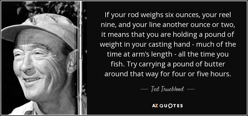If your rod weighs six ounces, your reel nine, and your line another ounce or two, it means that you are holding a pound of weight in your casting hand - much of the time at arm's length - all the time you fish. Try carrying a pound of butter around that way for four or five hours. - Ted Trueblood