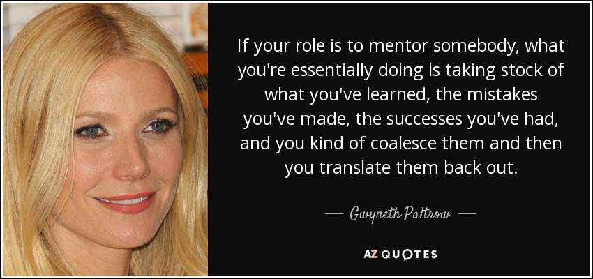 If your role is to mentor somebody, what you're essentially doing is taking stock of what you've learned, the mistakes you've made, the successes you've had, and you kind of coalesce them and then you translate them back out. - Gwyneth Paltrow