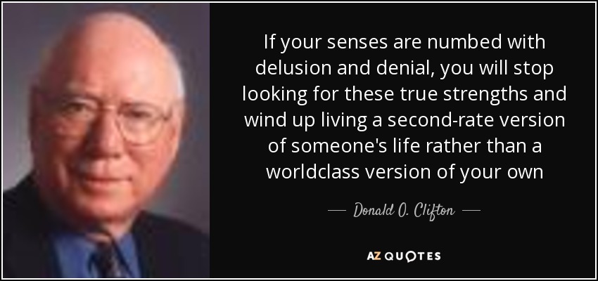 If your senses are numbed with delusion and denial, you will stop looking for these true strengths and wind up living a second-rate version of someone's life rather than a worldclass version of your own - Donald O. Clifton