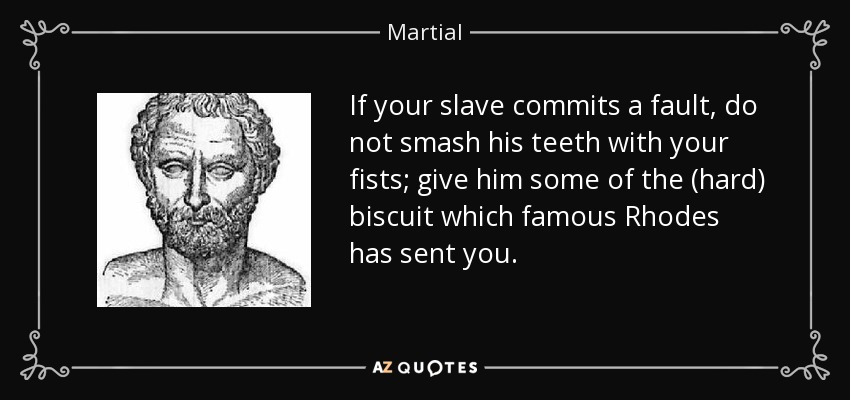 If your slave commits a fault, do not smash his teeth with your fists; give him some of the (hard) biscuit which famous Rhodes has sent you. - Martial