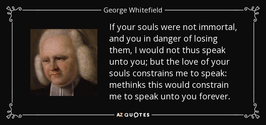 If your souls were not immortal, and you in danger of losing them, I would not thus speak unto you; but the love of your souls constrains me to speak: methinks this would constrain me to speak unto you forever. - George Whitefield